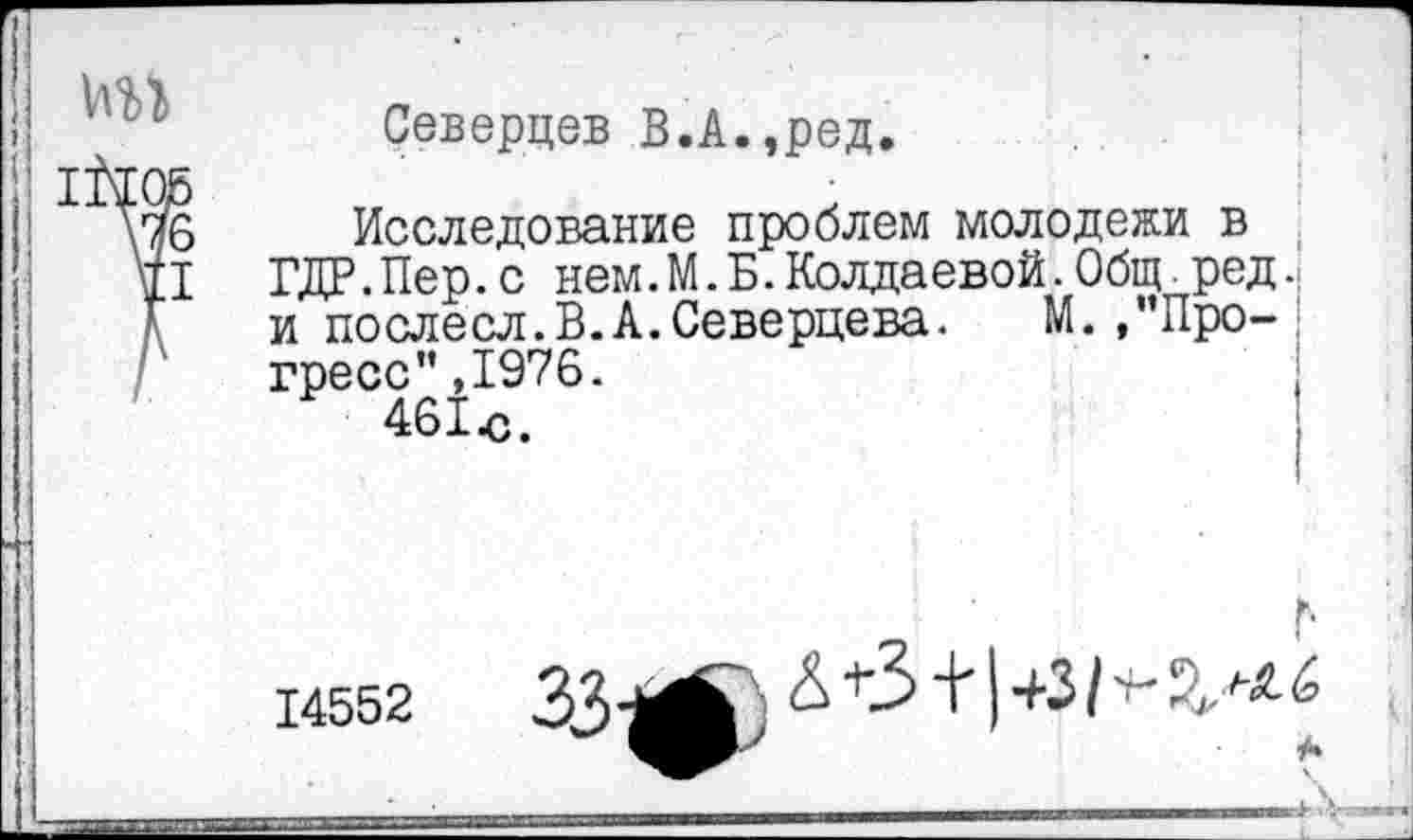 ﻿Северцев В.А.,ред.
Исследование проблем молодежи в ГДР.Пер.с нем. М. Б.Колдаевой.Общ ред. и послесл.В.А.Северцева. М. .’’Прогресс” ,1976.
461ю.
14552
